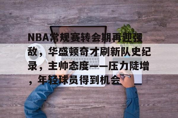 九游体育入口-关于NBA常规赛转会期再迎强敌，华盛顿奇才刷新队史纪录，主帅态度——压力陡增，年轻球员得到机会的信息