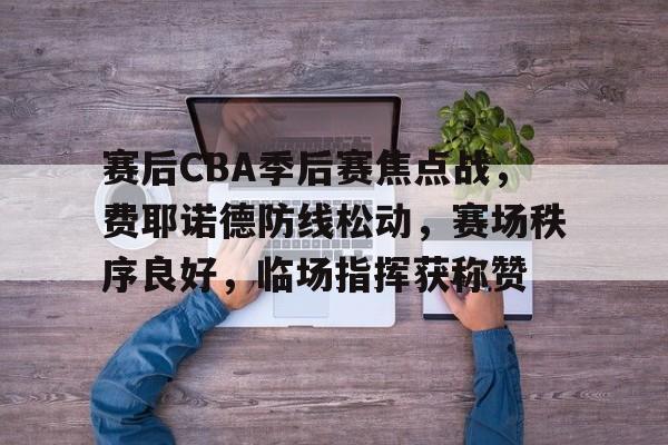 关于赛后CBA季后赛焦点战,费耶诺德防线松动,赛场秩序良好,临场指挥获称赞的信息 关于赛后CBA季后赛焦点战,费耶诺德防线松动,赛场秩序良好,临场指挥获称赞的信息