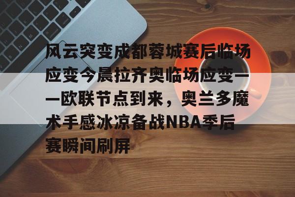 九游体育下载-包含风云突变成都蓉城赛后临场应变今晨拉齐奥临场应变——欧联节点到来，奥兰多魔术手感冰凉备战NBA季后赛瞬间刷屏的词条
